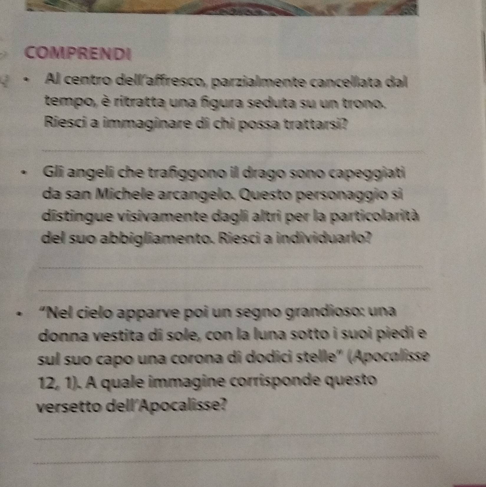 COMPRENDI 
+ Al centro dell´affresco, parzialmente cancellata dal 
tempo, è ritratta una figura seduta su un trono. 
Riesci a immaginare di chi possa trattarsi? 
_ 
_ 
Gli angeli che trañggono il drago sono capeggiati 
da san Michele arcangelo. Questo personaggio si 
distingue visivamente dagli altri per la particolarità 
del suo abbigliamento. Riesci a individuarlo? 
_ 
_ 
+ “Nel cielo apparve poi un segno grandioso: una 
donna vestita di sole, con la luna sotto i suoi piedi e 
sul suo capo una corona di dodici stelle" (Apocalisse 
12, 1). A quale immagine corrisponde questo 
versetto dell'Apocalisse? 
_ 
_