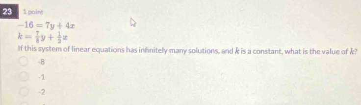 23 1 point
-16=7y+4x
k= 7/8 y+ 1/2 x
If this system of linear equations has infnitely many solutions, and k is a constant, what is the value of k?
-8
-1
-2