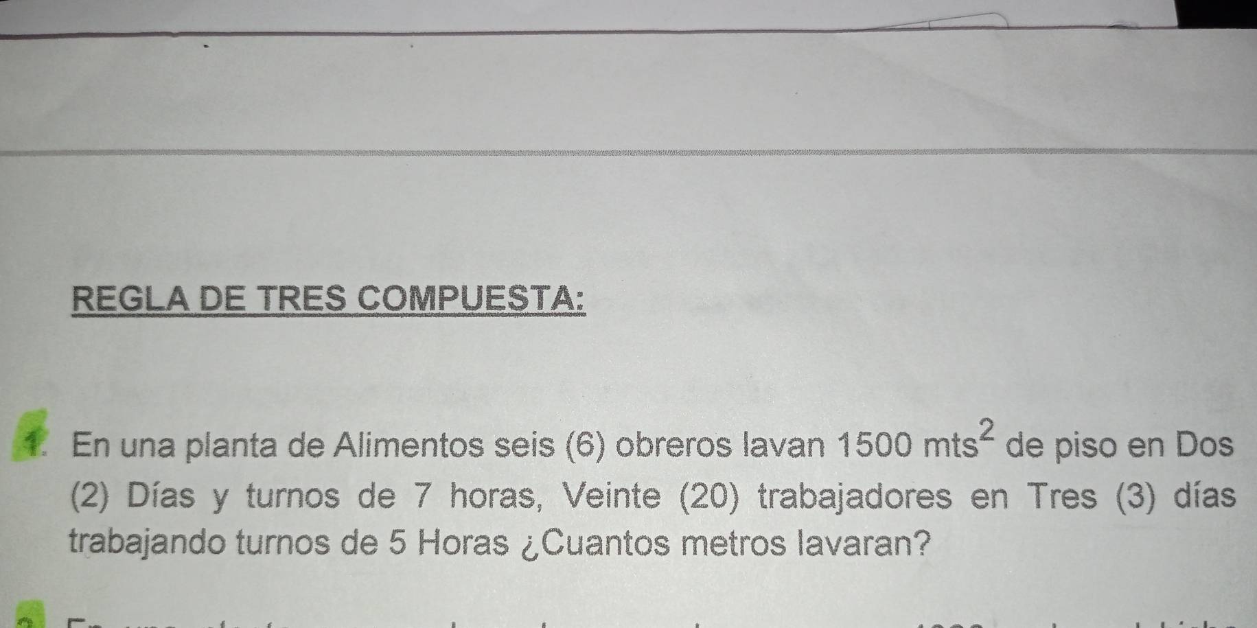 REGLA DE TRES COMPUESTA: 
1. En una planta de Alimentos seis (6) obreros lavan 1500mts^2 de piso en Dos 
(2) Días y turnos de 7 horas, Veinte (20) trabajadores en Tres (3) días 
trabajando turnos de 5 Horas ¿Cuantos metros lavaran?