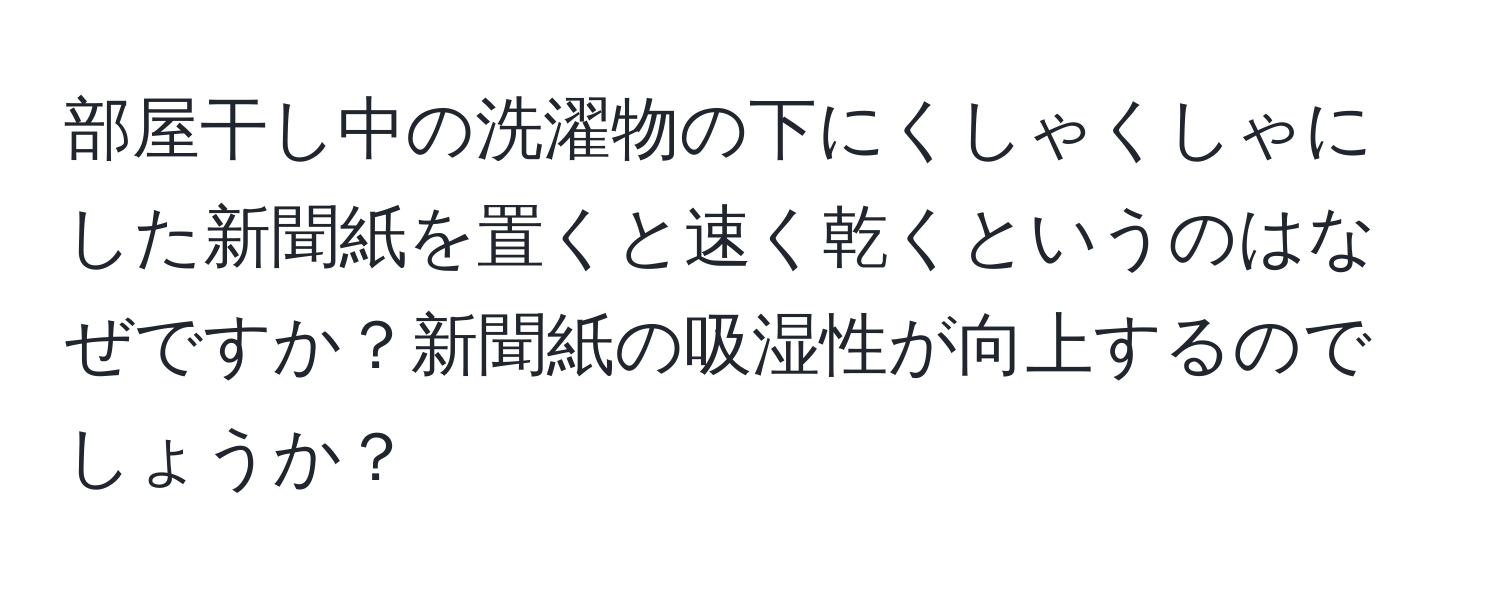 部屋干し中の洗濯物の下にくしゃくしゃにした新聞紙を置くと速く乾くというのはなぜですか？新聞紙の吸湿性が向上するのでしょうか？