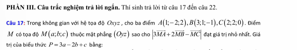 PHÀN III. Câu trắc nghiệm trã lời ngắn. Thí sinh trả lời từ câu 17 đến câu 22. 
Câu 17: Trong không gian với hệ tọa độ Oxyz , cho ba điểm A(1;-2;2), B(3;1;-1), C(2;2;0). Điểm 
M có tọa độ M(a;b;c) thuộc mặt phẳng (Oyz) sao cho |3vector MA+2vector MB-vector MC| đạt giá trị nhỏ nhất. Giá 
trị của biểu thức P=3a-2b+c bằng: