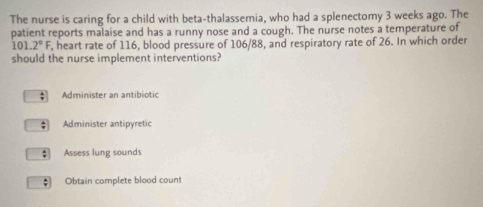 The nurse is caring for a child with beta-thalassemia, who had a splenectomy 3 weeks ago. The
patient reports malaise and has a runny nose and a cough. The nurse notes a temperature of
101.2°F, , heart rate of 116, blood pressure of 106/88, and respiratory rate of 26. In which order
should the nurse implement interventions?
Administer an antibiotic
Administer antipyretic
Assess lung sounds
Obtain complete blood count