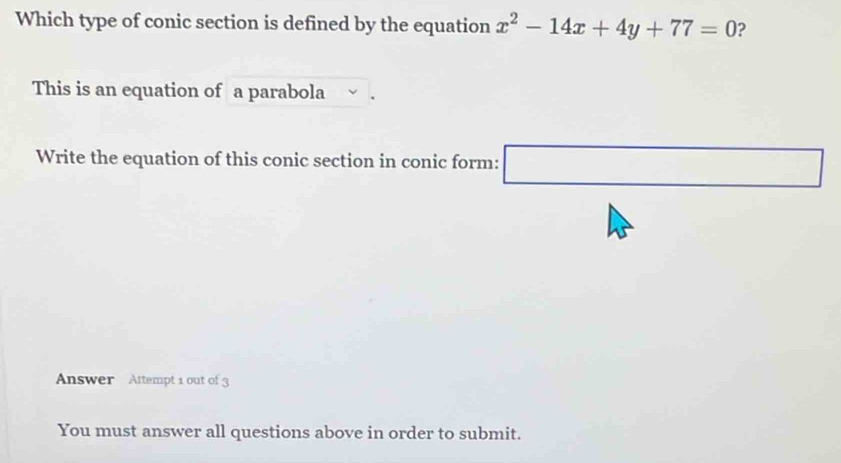 Which type of conic section is defined by the equation x^2-14x+4y+77=0 ? 
This is an equation of a parabola 
Write the equation of this conic section in conic form: □ 
Answer Attempt 1 out of 3 
You must answer all questions above in order to submit.