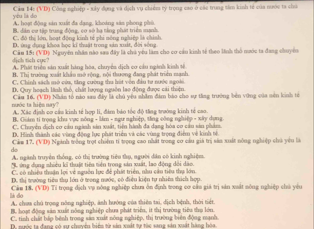 (VD) Công nghiệp - xây dựng và dịch vụ chiếm tỷ trọng cao ở các trung tâm kinh tế của nước ta chủ
yêu là do
A. hoạt động sản xuất đa dạng, khoáng sản phong phú.
B. dân cư tập trung động, cơ sở hạ tầng phát triển mạnh.
C. đô thị lớn, hoạt động kinh tế phi nông nghiệp là chính.
D. ứng dụng khoa học kĩ thuật trong sản xuất, đời sống.
Câu 15: (VD) Nguyên nhân nào sau đây là chủ yếu làm cho cơ cầu kinh tế theo lãnh thổ nước ta đang chuyên
dịch tich cực?
A. Phát triển sản xuất hàng hóa, chuyền dịch cơ cầu ngành kinh tế.
B. Thị trường xuất khẩu mở rộng, nội thương đang phát triển mạnh.
C. Chinh sách mở cửa, tăng cường thu hút vốn đầu tư nước ngoài.
D. Quy hoạch lãnh thổ, chất lượng nguồn lao động được cải thiện.
Câu 16. (VD) Nhân tố nào sau đây là chủ yếu nhăm đảm bảo cho sự tăng trưởng bền vững của nền kinh tế
nước ta hiện nay?
A. Xác định cơ cấu kinh tế hợp lí, đảm bảo tốc độ tăng trưởng kinh tế cao.
B. Giảm tỉ trọng khu vực nông - lâm - ngư nghiệp, tăng công nghiệp - xây dựng.
C. Chuyển dịch cơ cầu ngành sản xuất, tiền hành đa dạng hóa cơ cầu sản phẩm.
D. Hình thành các vùng động lực phát triển và các vùng trọng điểm về kinh tế.
Câu 17. (VD) Ngành trồng trọt chiểm tỉ trọng cao nhất trong cơ cầu giá trị sản xuất nông nghiệp chủ yểu là
do
A. ngành truyền thống, có thị trường tiêu thụ, người dân có kinh nghiệm.
3. ứng dụng nhiều kĩ thuật tiên tiền trong sản xuất, lao động dồi dào.
C. có nhiều thuận lợi về nguồn lực để phát triển, nhu cầu tiêu thụ lớn.
D. thị trường tiêu thụ lớn ở trong nước, có điều kiện tự nhiên thích hợp.
Câu 18. (VD) Tỉ trọng dịch vụ nông nghiệp chưa ồn định trong cơ cầu giá trị sản xuất nông nghiệp chủ yều
là do
A. chưa chú trọng nông nghiệp, ảnh hưởng của thiên tai, dịch bệnh, thời tiết.
B. hoạt động sản xuất nông nghiệp chưa phát triển, ít thị trường tiêu thụ lớn.
C. tính chất bấp bênh trong sản xuất nông nghiệp, thị trường biển động mạnh.
D. nước ta đang có sự chuyền biển từ sản xuất tự túc sang sản xuất hàng hóa.