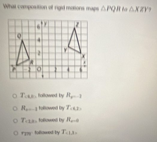 What composition of rigid motions maps △ PQR to △ XZY 9
T_≤slant 6,0> followed by R_y=-2
R_2=-2 followed by T_<6,2>
T_<2,0> followed by R_x=0
rand° followed by T_c1,3>