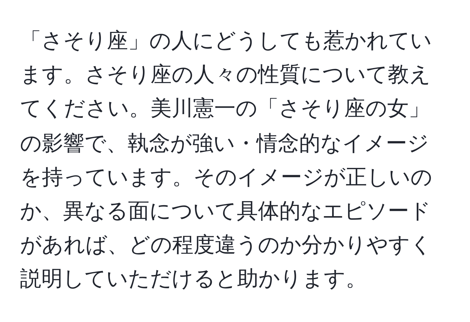 「さそり座」の人にどうしても惹かれています。さそり座の人々の性質について教えてください。美川憲一の「さそり座の女」の影響で、執念が強い・情念的なイメージを持っています。そのイメージが正しいのか、異なる面について具体的なエピソードがあれば、どの程度違うのか分かりやすく説明していただけると助かります。