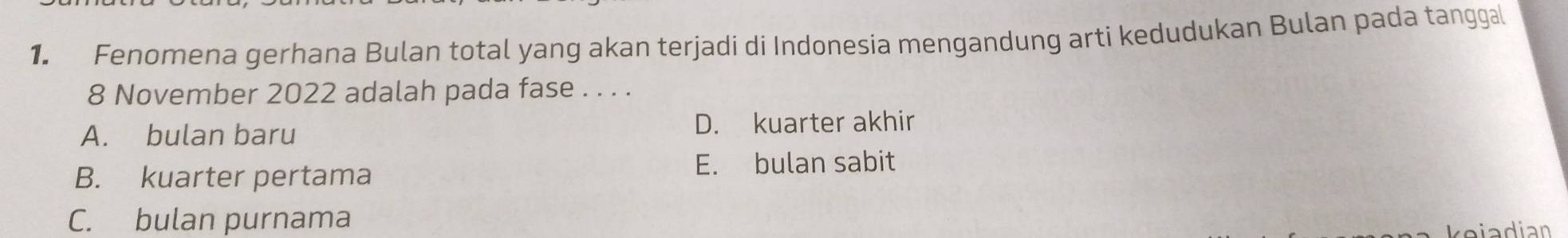 Fenomena gerhana Bulan total yang akan terjadi di Indonesia mengandung arti kedudukan Bulan pada tanggal
8 November 2022 adalah pada fase . . . .
A. bulan baru D. kuarter akhir
B. kuarter pertama
E. bulan sabit
C. bulan purnama
kejadian