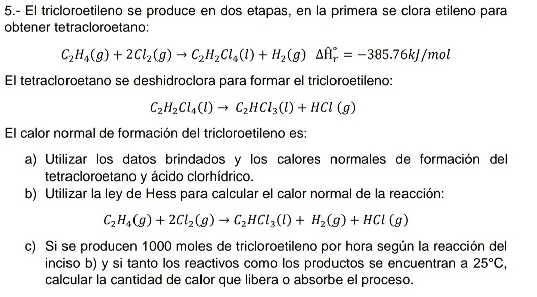 5.- El tricloroetileno se produce en dos etapas, en la primera se clora etileno para 
obtener tetracloroetano:
C_2H_4(g)+2Cl_2(g)to C_2H_2Cl_4(l)+H_2(g)△ H_r^((circ)=-385.76kJ /mol
El tetracloroetano se deshidroclora para formar el tricloroetileno:
C_2)H_2Cl_4(l)to C_2HCl_3(l)+HCl(g)
El calor normal de formación del tricloroetileno es: 
a) Utilizar los datos brindados y los calores normales de formación del 
tetracloroetano y ácido clorhídrico. 
b) Utilizar la ley de Hess para calcular el calor normal de la reacción:
C_2H_4(g)+2Cl_2(g)to C_2HCl_3(l)+H_2(g)+HCl(g)
c) Si se producen 1000 moles de tricloroetileno por hora según la reacción del 
inciso b) y si tanto los reactivos como los productos se encuentran a 25°C, 
calcular la cantidad de calor que libera o absorbe el proceso.