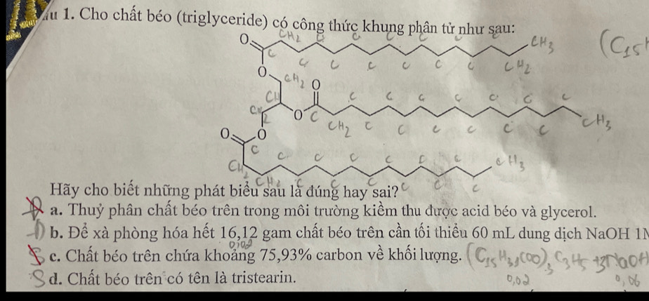 lu 1. Cho chất béo (triglyceride) có công thức khung
Hãy cho biết những
a. Thuỷ phân chất béo trên trong môi trường kiểm thu được acid béo và glycerol.
b. Để xà phòng hóa hết 16, 12 gam chất béo trên cần tối thiều 60 mL dung dịch NaOH 1N
c. Chất béo trên chứa khoảng 75, 93% carbon về khối lượng.
d. Chất béo trên có tên là tristearin.