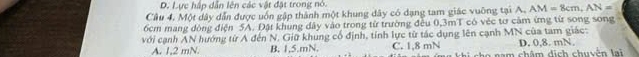 D. Lực hập dẫn lên các vật đặt trong nó.
Câu 4. Một dây dẫn được uốn gập thành một khung dây có dạng tam giác vuỡng tại A. AM=8cm, AN=
6cm mang dòng điện 5A. Đặt khung dây vào trong từ trường đều 0,3mT có véc tơ cảm ứng từ song song
với cạnh AN hướng từ A đến N. Giữ khung cổ định, tính lực từ tác dụng lên cạnh MN của tam giác:
A. 1, 2 mN. B. 1,5.mN. C. 1,8 mN cho nam châm dịch chuyện lai D. 0, 8. mN.