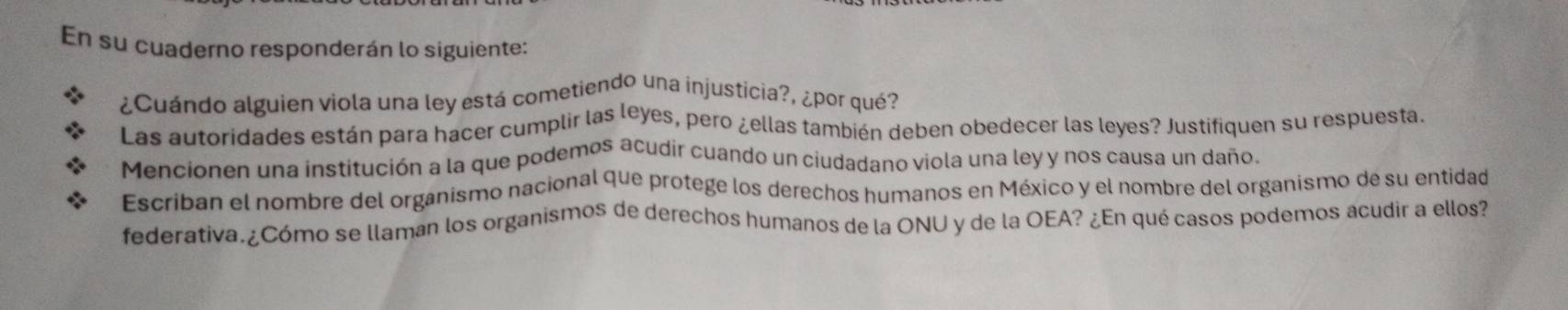 En su cuaderno responderán lo siguiente: 
¿Cuándo alguien viola una ley está cometiendo una injusticia?, ¿por qué? 
Las autoridades están para hacer cumplir las leyes, pero ¿ellas también deben obedecer las leyes? Justifiquen su respuesta. 
Mencionen una institución a la que podemos acudir cuando un ciudadano viola una ley y nos causa un daño. 
Escriban el nombre del organismo nacional que protege los derechos humanos en México y el nombre del organismo de su entidad 
federativa.¿Cómo se llaman los organismos de derechos humanos de la ONU y de la OEA? ¿En qué casos podemos acudir a ellos?