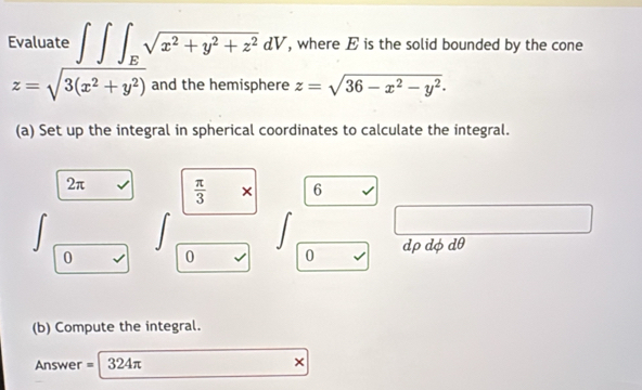 Evaluate ∈t ∈t ∈t _Esqrt(x^2+y^2+z^2)dV , where E is the solid bounded by the cone
z=sqrt(3(x^2+y^2)) and the hemisphere z=sqrt(36-x^2-y^2). 
(a) Set up the integral in spherical coordinates to calculate the integral.
2π  π /3  × 6
0 0 0 dp dφ dθ
(b) Compute the integral. 
Answer = 324π ×