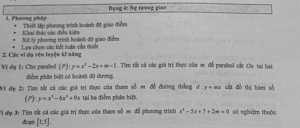 Dạng 4: Sự tương giao 
1. Phương pháp 
Thiết lập phương trình hoành độ giao điểm 
Khai thác các điều kiện 
Xử lý phương trình hoành độ giao điểm 
Lựa chọn các kết luận cần thiết 
2. Các ví dụ rèn luyện kĩ năng 
Ví dụ 1: Cho parabol (P):y=x^2-2x+m-1. Tìm tất cả các giá trị thực của m đề parabol cắt Ox tại hai 
điểm phân biệt có hoành độ dương. 
Ví dụ 2: Tìm tất cả các giá trị thực của tham số m đề đường thẳng d:y=mx cắt đồ thị hàm số 
(P): y=x^3-6x^2+9x tại ba điểm phân biệt. 
Ví dụ 3: Tìm tất cả các giá trị thực của tham số m để phương trình x^2-5x+7+2m=0 có nghiệm thuộc 
đoạn [1;5].