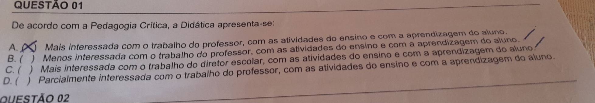 De acordo com a Pedagogia Crítica, a Didática apresenta-se:
A.C Mais interessada com o trabalho do professor, com as atividades do ensino e com a aprendizagem do aluno.
B.  ) Menos interessada com o trabalho do professor, com as atividades do ensino e com a aprendizagem do aluno.
C. ( ) Mais interessada com o trabalho do diretor escolar, com as atividades do ensino e com a aprendizagem do aluno.
D. ( . ) Parcialmente interessada com o trabalho do professor, com as atividades do ensino e com a aprendizagem do aluno.
OUESTÃo 02