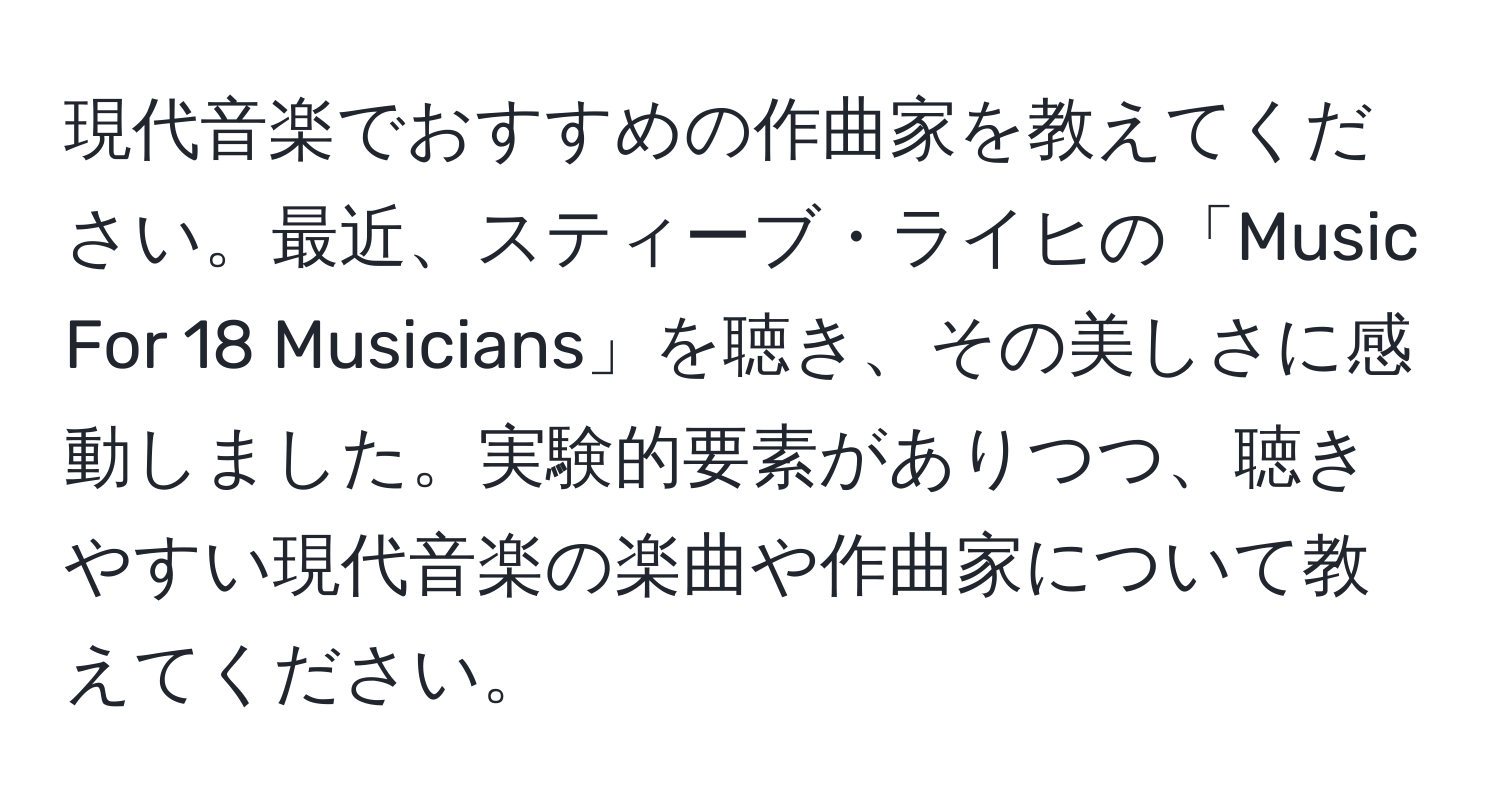 現代音楽でおすすめの作曲家を教えてください。最近、スティーブ・ライヒの「Music For 18 Musicians」を聴き、その美しさに感動しました。実験的要素がありつつ、聴きやすい現代音楽の楽曲や作曲家について教えてください。