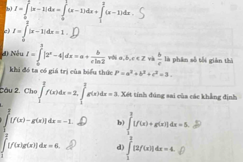 b) I=∈tlimits _0^(2|x-1|dx=∈tlimits _0^1(x-1)dx+∈tlimits _1^2(x-1)dx
c) I=∈tlimits _0^2|x-1|dx=1. 
d) Nếu I=∈tlimits _0^3|2^x)-4|dx=a+ b/cln 2  với a,b,c∈ Z và  b/c  là phân số tối giản thì
khi đó ta có giá trị của biểu thức P=a^2+b^2+c^2=3. 
Câu 2. Cho ∈tlimits _1^2f(x)dx=2, ∈tlimits _1^2g(x)dx=3 1. Xét tính đúng sai của các khẳng định
_
b)
d)