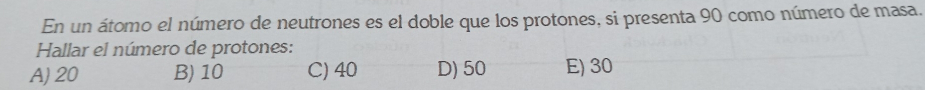 En un átomo el número de neutrones es el doble que los protones, si presenta 90 como número de masa.
Hallar el número de protones:
A) 20 B) 10 C) 40 D) 50
E) 30