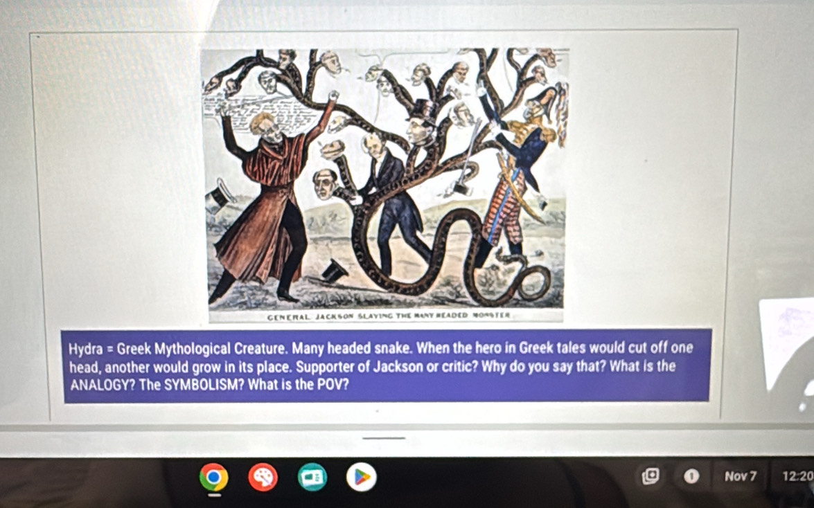 Hydra = Greek Mythological Creature. Many headed snake. When the hero in Greek tales would cut off one 
head, another would grow in its place. Supporter of Jackson or critic? Why do you say that? What is the 
ANALOGY? The SYMBOLISM? What is the POV? 
Nov 7 12:20