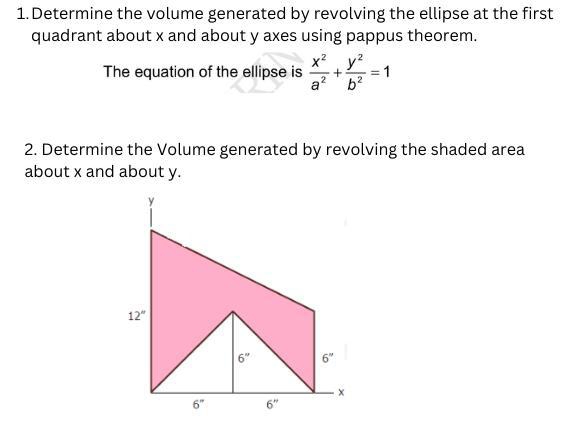 Determine the volume generated by revolving the ellipse at the first 
quadrant about x and about y axes using pappus theorem. 
The equation of the ellipse is  x^2/a^2 + y^2/b^2 =1
2. Determine the Volume generated by revolving the shaded area 
about x and about y.
y
12''
6'' 6''
x
6° 6''