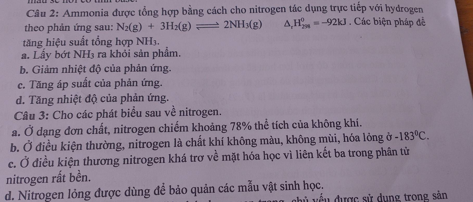 Ammonia được tổng hợp bằng cách cho nitrogen tác dụng trực tiếp với hydrogen
theo phản ứng sau: N_2(g)+3H_2(g)leftharpoons 2NH_3(g) △ _r H_(298)^0=-92kJ Các biện pháp để
tăng hiệu suất tổng hợp NH3.
a. Lấy bớt NH3 ra khỏi sản phẩm.
b. Giảm nhiệt độ của phản ứng.
c. Tăng áp suất của phản ứng.
d. Tăng nhiệt độ của phản ứng.
Câu 3: Cho các phát biểu sau về nitrogen.
a. Ở dạng đơn chất, nitrogen chiếm khoảng 78% thể tích của không khí.
b. Ở điều kiện thường, nitrogen là chất khí không màu, không mùi, hóa lỏng ở -183°C.
c. Ở điều kiện thương nitrogen khá trơ về mặt hóa học vì liên kết ba trong phân tử
nitrogen rất bền.
d. Nitrogen lỏng được dùng để bảo quản các mẫu vật sinh học.
v ế u được sử dung trong sản