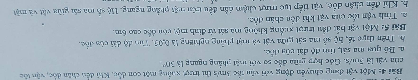 Một vật đang chuyển động với vận tốc 3m/s thì trượt xuống một con dốc. Khi đến chân dốc, vận tốc 
của vật là 5m/s. Góc hợp giữa dốc so với mặt phẳng ngang là 30°. 
a. Bỏ qua ma sát, tìm độ dài của dốc. 
b. Trên thực tế, hệ số ma sát giữa vật và mặt phẳng nghiêng là 0,05. Tìm độ dài của dốc. 
Bài 5: Một vật bắt đầu trượt xuống không ma sát từ đinh một con dốc cao 6m. 
a. Tính vận tốc của vật khi đến chân dốc. 
b. Khi đến chân dốc, vật tiếp tục trượt chậm dần đều trên mặt phẳng ngang. Hệ số ma sát giữa vật và mặt