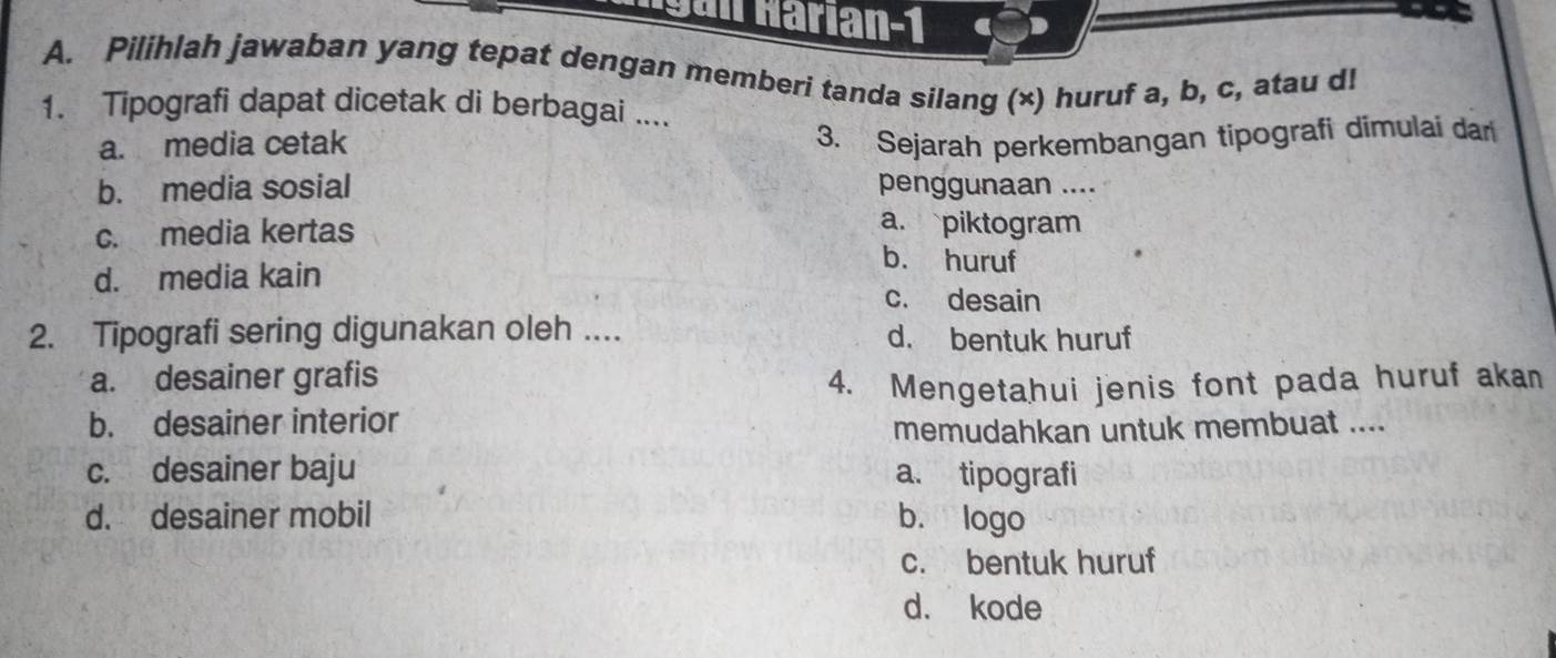 Hgán Harían-1
A. Pilihlah jawaban yang tepat dengan memberi tanda silang (×) huruf a, b, c, atau d!
1. Tipografi dapat dicetak di berbagai ....
a. media cetak 3. Sejarah perkembangan tipografi dimulai dar
b. media sosial penggunaan ....
a. piktogram
c. media kertas b. huruf
d. media kain
c. desain
2. Tipografi sering digunakan oleh .... d. bentuk huruf
a. desainer grafis 4. Mengetahui jenis font pada huruf akan
b. desainer interior
memudahkan untuk membuat ....
c. desainer baju a. tipografi
d. desainer mobil b. logo
c. bentuk huruf
d. kode