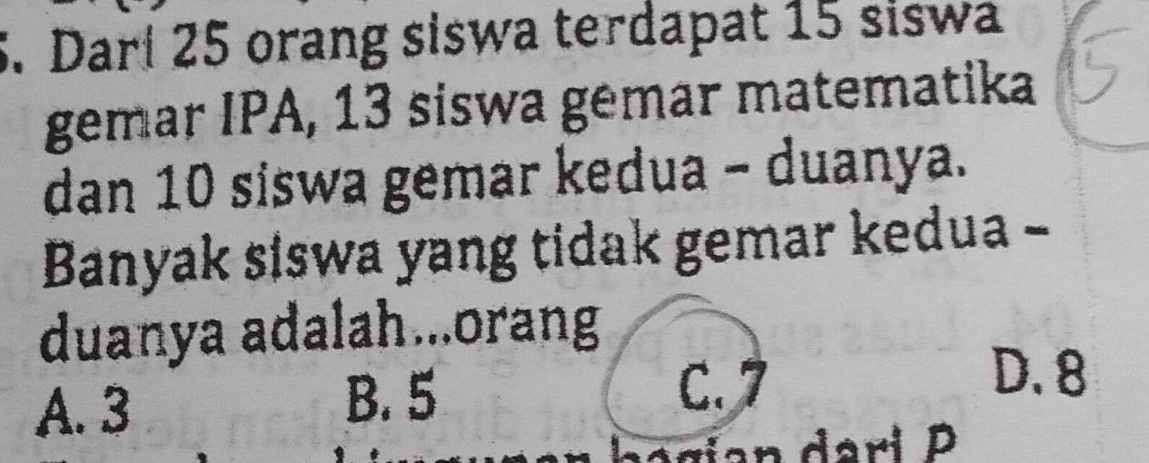 Dari 25 orang siswa terdapat 15 siswa
gemar IPA, 13 siswa gemar matematika
dan 10 siswa gemar kedua - duanya.
Banyak siswa yang tidak gemar kedua -
duanya adalah...orang
A. 3 B. 5
C. 7
D. 8