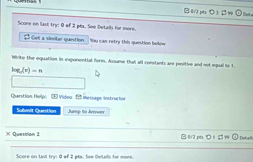 □0/2 pts ) 3 2 99 Deta 
Score on last try: 0 of 2 pts. See Details for more. 
Get a similar question You can retry this question below 
Write the equation in exponential form. Assume that all constants are positive and not equal to 1. 
log _x(v)=n 
Question Help: Video Message instructor 
Submit Question Jump to Answer 
_ 
_ 
× Question 2 □0/2 pts つ 1 $ 99 Details 
_ 
Score on last try: 0 of 2 pts. See Details for more.