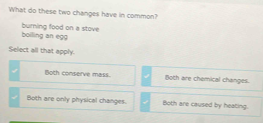 What do these two changes have in common?
burning food on a stove
boiling an egg
Select all that apply.
Both conserve mass. Both are chemical changes.
Both are only physical changes. Both are caused by heating.