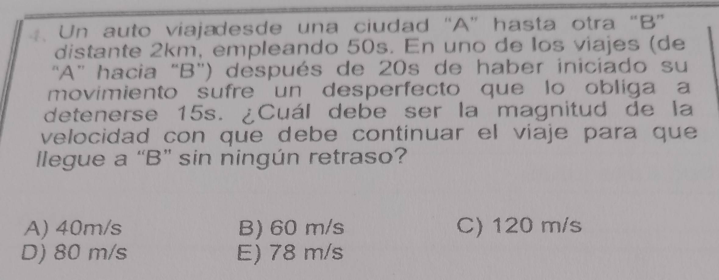 Un auto viajadesde una ciudad “ A ” hasta otra “ B ”
distante 2km, empleando 50s. En uno de los viajes (de
“ A ” hacia “ B") después de 20s de haber iniciado su
movimiento sufre un desperfecto que lo obliga a
detenerse 15s. ¿Cuál debe ser la magnitud de la
velocidad con que debe continuar el viaje para que
llegue a “ B ” sin ningún retraso?
A) 40m/s B) 60 m/s C) 120 m/s
D) 80 m/s E) 78 m/s