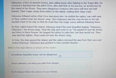 Odysseus, a hero of ancient Greece, was sailing home after fighting in the Trojan War. He
received a warning from the witch Circe, who said that on his journey, he would pass by
the island of the Sirens. They were dangerous creatures who were half bird and half
woman. Their magic songs drew sailors to the island, making their ships crash.
Odysseus followed advice that Circe had given him. He stuffed the sailors' ears with wax
so they couldn't hear the Sirens' song. Then Odysseus had the crew tie him to the tall
wooden mast of his ship so that he could hear the magic voices without following them.
As they sailed toward the island, Odysseus heard the most beautiful singing. "Odysseus
Odysseus," the Sirens sang, "stop the ship and come to us." He wanted to join the Sirens
and listen to them forever. He begged his sailors to untie him, but they would not. They
only tied him tighter. They could not hear the Sirens' song.
In time, the ship passed the island, and the sailors removed the wax from their ears and
untied Odysseus. Odysseus was grateful to have avoided disaster,
What is the main theme or lesson of the myth?
Sometimes beautiful music can be dangerous.
Clever planning can keep you safe from danger.
Don't always follow the advice of your friends.