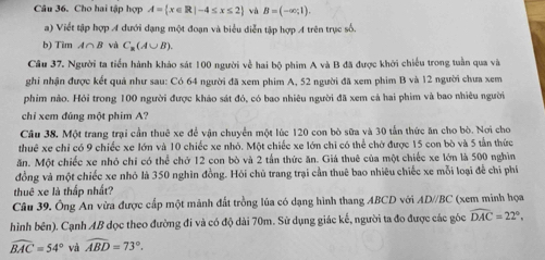 Cho hai tập hợp A= x∈ R|-4≤ x≤ 2 và B=(-∈fty ,1).
a) Viết tập hợp A dưới đạng một đoạn và biểu diễn tập hợp A trên trục số.
b) Tim A∩ B và C_2(A∪ B).
Câu 37. Người ta tiển hành khảo sát 100 người về hai bộ phim A và B đã được khởi chiếu trong tuần qua và
ghi nhận được kết quả như sau: Có 64 người đã xem phim A, 52 người đã xem phim B và 12 người chưa xem
phim nào. Hỏi trong 100 người được khảo sát đó, có bao nhiêu người đã xem cả hai phim và bao nhiêu người.
chi xem đúng một phim A?
Câu 38. Một trang trại cần thuê xe để vận chuyển một lúc 120 con bò sữa và 30 tấn thức ăn cho bò. Nơi cho
thuê xe chỉ có 9 chiếc xe lớn và 10 chiếc xe nhỏ. Một chiếc xe lớn chi có thể chờ được 15 con bò và 5 tần thức
ăn. Một chiếc xe nhỏ chỉ có thể chở 12 con bò và 2 tấn thức ăn. Giá thuê của một chiếc xe lớn là 500 nghìn
đồng và một chiếc xe nhỏ là 350 nghĩn đồng. Hỏi chủ trang trại cần thuê bao nhiêu chiếc xe mỗi loại đễ chỉ phố
thuê xe là thấp nhất?
Câu 39. Ông An vừa được cấp một mảnh đất trồng lúa có dạng hình thang ABCD với AD//BC (xem minh họa
hình bên). Cạnh AB dọc theo đường đi và có độ dài 70m. Sử dụng giác kế, người ta đo được các góc widehat DAC=22°,
widehat BAC=54° và widehat ABD=73°.