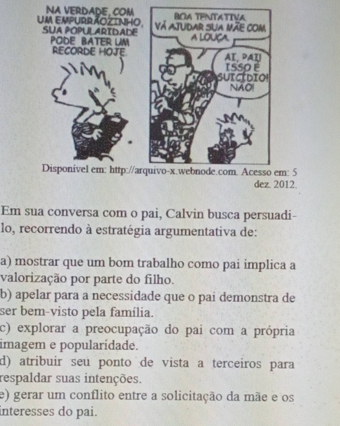 NA VERDADE, COM
BOA TENTATIVA
Um EMPURRÃOZINHO, Vá ajudar sua mãe com
SUA POPULARIDADE
PODE BATER UM
A LOUÇA
RECORDE HOJE.
AI, PAT
ISSO 
SUICIDIO!
NAOI
Disponível em: http://arquivo-x.webnode.com. Acesso em: 5
dez. 2012.
Em sua conversa com o pai, Calvin busca persuadi-
lo, recorrendo à estratégia argumentativa de:
a) mostrar que um bom trabalho como pai implica a
valorização por parte do filho.
b) apelar para a necessidade que o pai demonstra de
ser bem-visto pela família.
c) explorar a preocupação do pai com a própria
imagem e popularidade.
d) atribuir seu ponto de vista a terceiros para
respaldar suas intenções.
e) gerar um conflito entre a solicitação da mãe e os
interesses do pai.