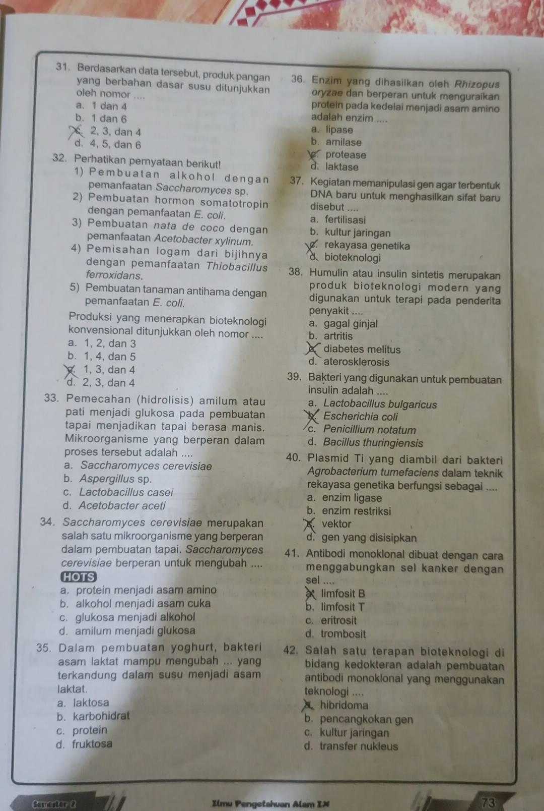 Berdasarkan data tersebut, produk pangan 36. Enzim yang dihasilkan oleh Rhizopus
yang berbahan dasar susu ditunjukkan oryzae dan berperan untuk menguraikan
oleh nomor .... protein pada kedelai menjadi asam amino
a. 1 dan 4 adalah enzim ....
b. 1 dan 6 a. lipase
2, 3, dan 4 b. amilase
d. 4, 5, dan 6 protease
32. Perhatikan pernyataan berikut! d. laktase
1) Pembuatan alkohol dengan 37. Kegiatan memanipulasi gen agar terbentuk
pemanfaatan Saccharomyces sp. DNA baru untuk menghasilkan sifat baru
2) Pembuatan hormon somatotropin disebut ....
dengan pemanfaatan E. coli. a. fertilisasi
3) Pembuatan nata de coño dengan b. kultur jaringan
pemanfaatan Acetobacter xylinum.. rekayasa genetika
4) Pemisahan logam dari bijihnya d、bioteknologi
dengan pemanfaatan Thiobacillus 38. Humulin atau insulin sintetis merupakan
ferroxidans.
produk bioteknologi modern yang 
5) Pembuatan tanaman antihama dengan digunakan untuk terapi pada penderita
pemanfaatan E. coli.
penyakit ....
Produksi yang menerapkan bioteknologi a. gagal ginjal
konvensional ditunjukkan oleh nomor .... b. artritis
a. 1, 2, dan 3 diabetes melitus
b. 1, 4, dan 5 d. aterosklerosis
1, 3, dan 4 39. Bakteri yang digunakan untuk pembuatan
d. 2, 3, dan 4 insulin adalah ....
33. Pemecahan (hidrolisis) amilum atau a. Lactobacillus bulgaricus
pati menjadi glukosa pada pembuatan Escherichia coli
tapai menjadikan tapai berasa manis. c. Penicillium notatum
Mikroorganisme yang berperan dalam d. Bacillus thuringiensis
proses tersebut adalah .... 40. Plasmid Ti yang diambil dari bakteri
a. Saccharomyces cerevisiae Agrobacterium tumefaciens dalam teknik
b. Aspergillus sp. rekayasa genetika berfungsi sebagai ....
c. Lactobacillus casei a. enzim ligase
d. Acetobacter aceti b. enzim restriksi
34. Saccharomyces cerevisiae merupakan vektor
salah satu mikroorganisme yang berperan d gen yang disisipkan
dalam pembuatan tapai. Saccharomyces 41. Antibodi monoklonal dibuat dengan cara
cerevisiae berperan untuk mengubah .... menggabungkan sel kanker dengan 
HOTS
sel ....
a. protein menjadi asam amino limfosit B
b. alkohol menjadi asam cuka b. limfosit T
c. glukosa menjadi alkohol c. eritrosit
d. amilum menjadi glukosa d. trombosit
35. Dalam pembuatan yoghurt, bakteri 42. Salah satu terapan bioteknologi di
asam laktat mampu mengubah ... yang bidang kedokteran adalah pembuatan
terkandung dalam susu menjadi asam antibodi monoklonal yang menggunakan
laktat. teknologi ....
a. laktosa
hibridoma
b. karbohidrat b. pencangkokan gen
c. protein c. kultur jaringan
d. fruktosa d. transfer nukleus
Somester 2 Ilmu Pengetahuan Alam IX
73