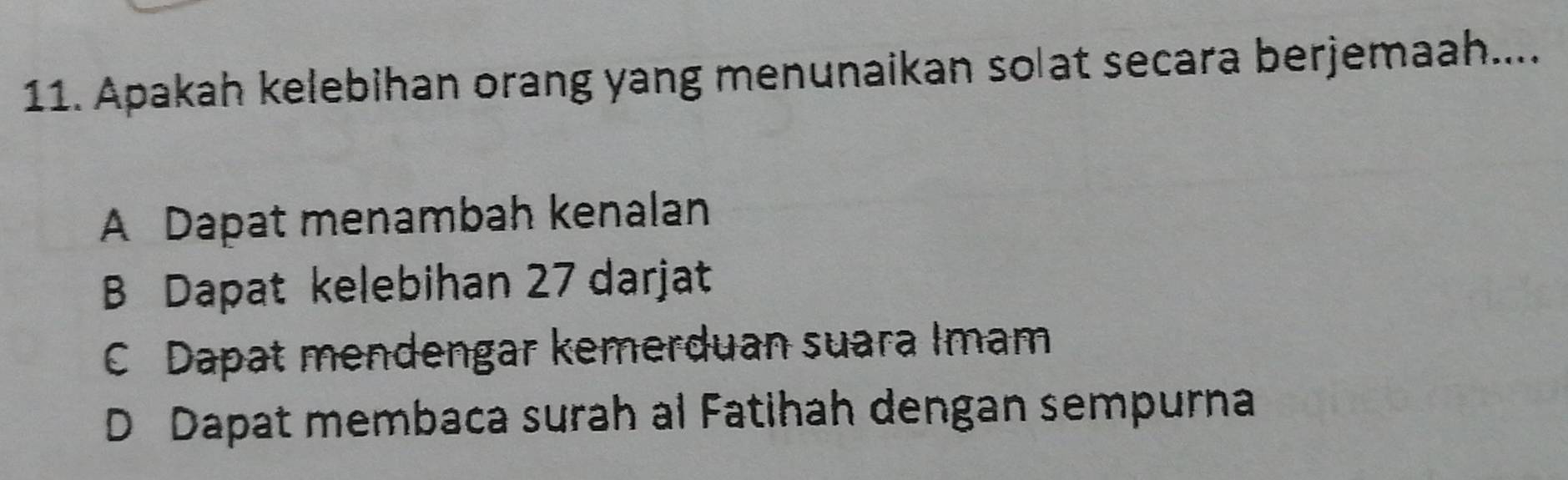 Apakah kelebihan orang yang menunaikan solat secara berjemaah....
A Dapat menambah kenalan
B Dapat kelebihan 27 darjat
C Dapat mendengar kemerduan suara Imam
D Dapat membaca surah al Fatihah dengan sempurna