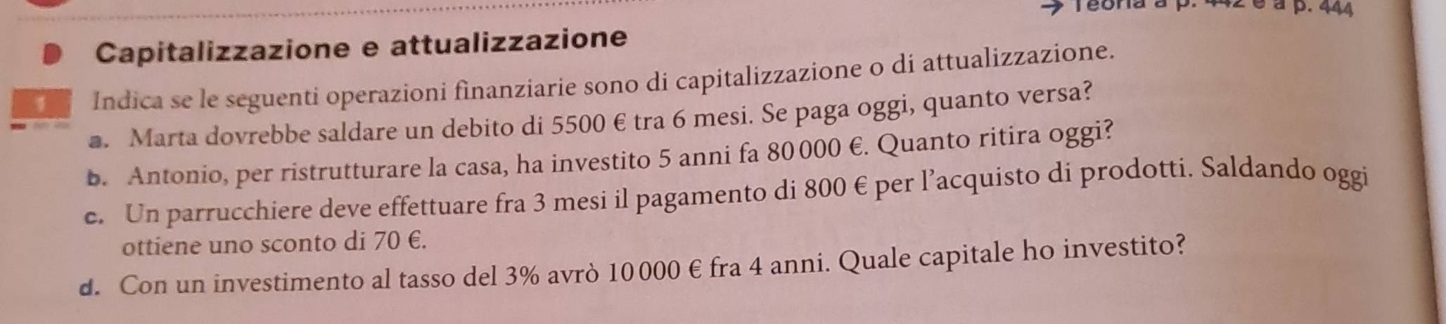 42 é à p. 444
Capitalizzazione e attualizzazione 
Indica se le seguenti operazioni finanziarie sono di capitalizzazione o di attualizzazione. 
a. Marta dovrebbe saldare un debito di 5500 € tra 6 mesi. Se paga oggi, quanto versa? 
b. Antonio, per ristrutturare la casa, ha investito 5 anni fa 80 000 €. Quanto ritira oggi? 
e. Un parrucchiere deve effettuare fra 3 mesi il pagamento di 800 € per l’acquisto di prodotti. Saldando oggi 
ottiene uno sconto di 70 €. 
d. Con un investimento al tasso del 3% avrò 10000 € fra 4 anni. Quale capitale ho investito?