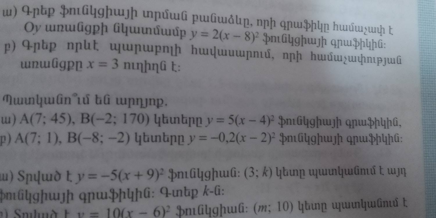 ɲtp Þnկgɲɯʃɲ ɲɯ ɯw♂, nɲɲ qɲɯÞɲկɲ んwшχшɲ ピ 
Oy unɯlgph ǘɯιúɯp y=2(x-8)^2 Hn[GYghwh qnwHhYhG: 
p) ɲtp nɲt աɲη hɯψwυwɲηι, nɲɲ hɯw¿wψпιɟɯû 
wnwlgpp x=3nueta heta (i t: 
Nʧɯân t tû ɯɲŋ¬p. 
w) A(7;45), B(-2;170) ytutpp y=5(x-4)^2 ÞnéGYghwʃh qnwPhYhG, 
p ) A(7;1), B(-8;-2) ytutpp y=-0, 2(x-2)^2 mGYghwʃh qɲwHhYhG: 
ι) Sɯὸ t y=-5(x+9)^2 PnéAYgɲwA: (3;k)
pmûyghwʃɲ qɲwPhYhG: 4mtp k-G:
v=10(x-6)^2 HnAgɲwl: (m;10)