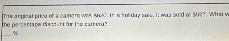 The original price of a camera was $620. In a holiday sale, it was sold at $527. What w 
the percentage discount for the camera? 
_ %