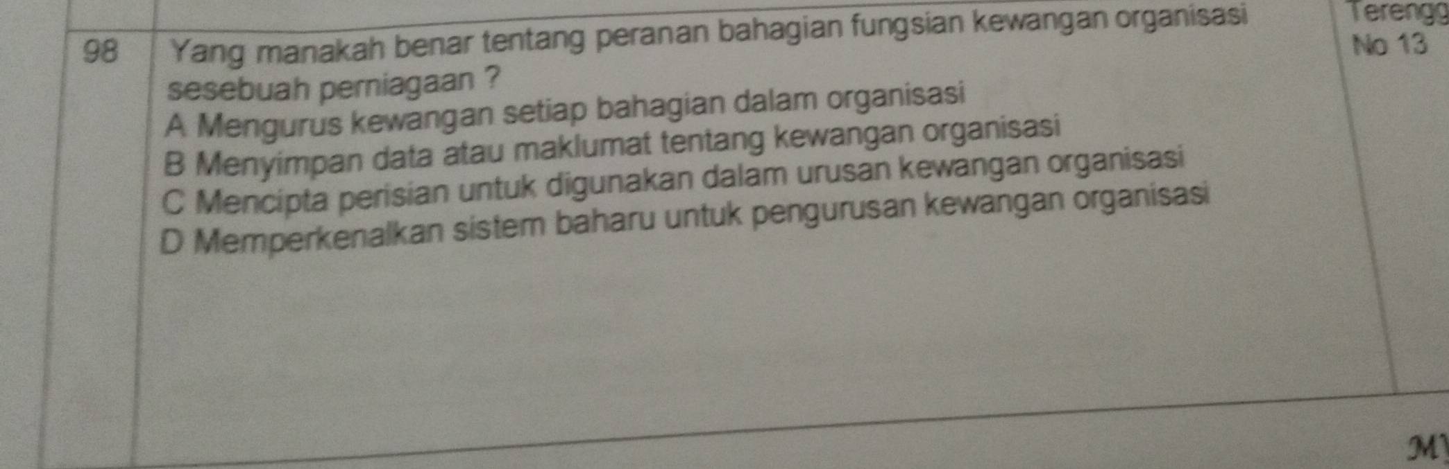 Yang manakah benar tentang peranan bahagian fungsian kewangan organisasi
Tereng
No 13
sesebuah perniagaan ?
A Mengurus kewangan setiap bahagian dalam organisasi
B Menyimpan data atau maklumat tentang kewangan organisasi
C Mencipta perisian untuk digunakan dalam urusan kewangan organisasi
D Memperkenalkan sistem baharu untuk pengurusan kewangan organisasi
M