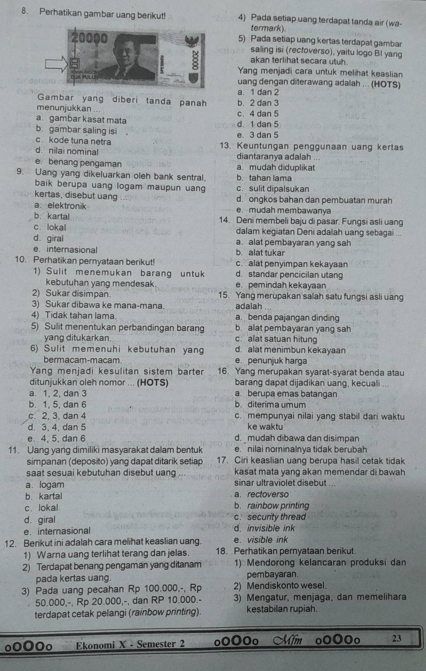 Perhatikan gambar uang berikut! 4) Pada setiap uang terdapat tanda air (wa-
termark).
5) Pada setiap uang kertas terdapat gambar
saling isi (rectoverso), yaitu logo BI yang
akan terlihat secara utuh.
Yang menjadi cara untuk melihat keaslian
uang dengan diterawang adalah ... (HOTS)
a. 1 dan 2
Gambar yang diberi tanda panah b. 2 dan 3
menunjukkan
c. 4 dan 5
a. gambar kasat mata d.1 dan 5
b. gambar saling isi e. 3 dan 5
c. kode tuna netra 13. Keuntungan penggunaan uang kertas
d. nilai nominal diantaranya adalah ..
e. benang pengaman a.mudah diduplikat
9. Uang yang dikeluarkan oleh bank sentral, b. tahan lama
baik berupa uang logam maupun uang c. sulit dipalsukan
kertas, disebut uang d. ongkos bahan dan pembuatan murah
a、elektronik e. mudah membawanya
b. kartal 14. Deni membeli baju di pasar. Fungsi asli uang
c. lokal dalam kegiatan Deni adalah uang sebagai ..
d. giral a. alat pembayaran yang sah
e. internasional b. alat tukar
10. Perhatikan pernyataan berikut! c. alat penyimpan kekayaan
1) Sulit menemukan barang untuk d. standar pencicilan utang
kebutuhan yang mendesak. e. pemindah kekayaan
2) Sukar disimpan. 15. Yang merupakan salah satu fungsi asli uang
3) Sukar dibawa ke mana-mana. adalah
4) Tidak tahan lama. a. benda pajangan dinding
5) Sulit menentukan perbandingan barang b. alat pembayaran yang sah
yang ditukarkan. c. alat satuan hitung
6) Sulit memenuhi kebutuhan yang d. alat menimbun kekayaan
bermacam-macam. e. penunjuk harga
Yang menjadi kesulitan sistem barter 16. Yang merupakan syarat-syarat benda atau
ditunjukkan oleh nomor ... (HOTS) barang dapat dijadikan uang, kecuali ...
a. 1, 2, dan 3 a. berupa emas batangan
b. 1, 5, dan 6 b. diterima umum
c. 2, 3, dan 4 c. mempunyai nilai yang stabil dari waktu
d. 3, 4, dan 5 ke waktu
e. 4, 5, dan 6 d. mudah dibawa dan disimpan
11. Uang yang dimiliki masyarakat dalam bentuk e. nilai nominalnya tidak berubah
simpanan (deposito) yang dapat ditarik setiap 17. Ciri keaslian uang berupa hasil cetak tidak
saat sesuai kebutuhan disebut uang kasat mata yang akan memendar di bawah
a. logam
sinar ultraviolet disebut ...
b. kartal a. rectoverso
c. lokal b. rainbow printing
d.giral c.security thread
e. internasional d. invisible ink
12. Berikut ini adalah cara melihat keaslian uang. e. visible ink
1) Warna uang terlihat terang dan jelas. 18. Perhatikan pernyataan berikut.
2) Terdapat benang pengaman yang ditanam 1) Mendorong kelancaran produksi dan
pada kertas uang. pembayaran.
3) Pada uang pecahan Rp 100.000,-, Rp 2) Mendiskonto wesel.
50.000,-, Rp 20.000,-, dan RP 10.000.- 3) Mengatur, menjaga, dan memelihara
terdapat cetak pelangi (rainbow printing). kestabilan rupiah.
Ekonomi X - Semester 2 Oo 23