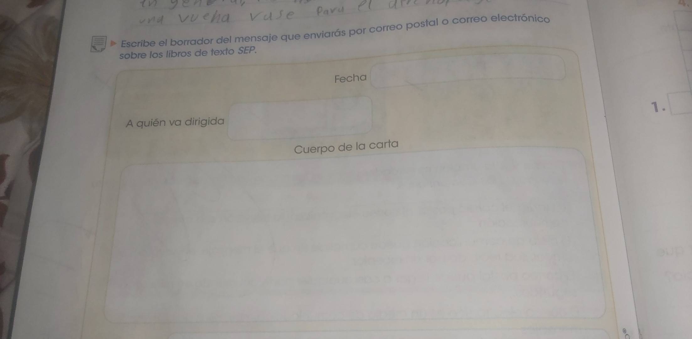 Escribe el borrador del mensaje que enviarás por correo postal o correo electrónico 
sobre los libros de texto SEP. 
Fecha 
1. 
A quién va dirigida 
Cuerpo de la carta