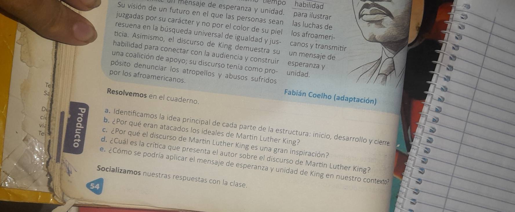 tiempo habilidad 
Il mensaje de esperanza y unidad. para ilustrar 
Su visión de un futuro en el que las personas sean las luchas de 
juzgadas por su carácter y no por el color de su piel los afroameri- 
resuena en la búsqueda universal de igualdad y jus- canos y transmitir 
ticia. Asimismo, el discurso de King demuestra su un mensaje de 
habilidad para conectar con la audiencia y construir esperanza y 
una coalición de apoyo; su discurso tenía como pro- unidad. 
pósito denunciar los atropellos y abusos sufridos 
Te 
por los afroamericanos. Fabián Coelho (adaptación) 
Sa 
Resolvemos en el cuaderno. 
Dc 
cic 
via 
a. Identificamos la idea principal de cada parte de la estructura: inicio, desarrollo y cierre. 
b. ¿Por qué eran atacados los ideales de Martin Luther King? 
Te 
c. ¿Por qué el discurso de Martin Luther King es una gran inspiración? 
de ¿Cuál es la crítica que presenta el autor sobre el discurso de Martin Luther King? 
e. ¿Cómo se podría aplicar el mensaje de esperanza y unidad de King en nuestro contexto? 
Socializamos nuestras respuestas con la clase.
54