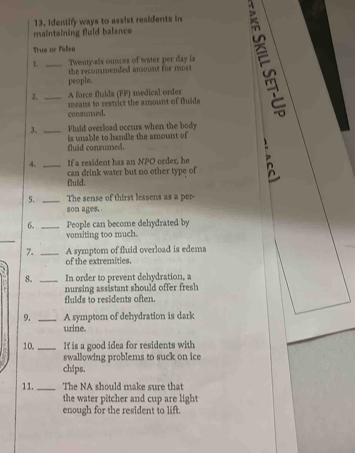 Identify ways to assist residents in 
maintaining fluid balance 
Tue or False 
1. _ Twenty-six ounces of water per day is 
the recommended amount for most 
people. 
2. _A force fluids (FF) medical order 
means to restrict the amount of fluida 
consumed. 
3、 _Fluid overload occurs when the body 
is unable to handle the amount of 
fluid consumed. 
4、 _If a resident has an NPO order, he 
can drink water but no other type of 
fluid. 
5、 _The sense of thirst lessens as a per- 
son ages. 
6. _People can become dehydrated by 
_ 
vomiting too much. 
7. _A symptom of fluid overload is edema 
of the extremities. 
8. _In order to prevent dehydration, a 
nursing assistant should offer fresh 
fluids to residents often. 
9. _A symptom of dehydration is dark 
urine. 
10. _It is a good idea for residents with 
swallowing problems to suck on ice 
chips. 
11. _The NA should make sure that 
the water pitcher and cup are light 
enough for the resident to lift.