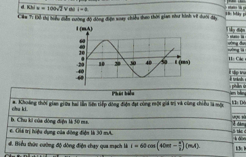 phan căm 
) stato là p 
đ. Khi u=100sqrt(2)V thì i=0. 10: Máy p 
Câu 7: Đồ thị biểu diễn cường độ dòng điện xoay chiều theo thời gian như hình vẽ dưới đây. 
lầy điện 
5 stato là 
ường đưc 
lướng là 
1: Các 
é tập tru 
tránh 
: phần ứ 
Phát biểu âm bảng 
a. Khoảng thời gian giữa hai lần liên tiếp dòng điện đạt cùng một giá trị và cùng chiều là một 12: Dò 
chu kì. 
ợc sử 
b. Chu kì của dòng điện là 50 ms. 
lễ dàng 
tó tác ở 
c. Giá trị hiệu dụng của dòng điện là 30 mA. à dòn 
d. Biểu thức cường độ dòng điện chạy qua mạch là i=60cos (40π t- π /2 )(mA). 
13: