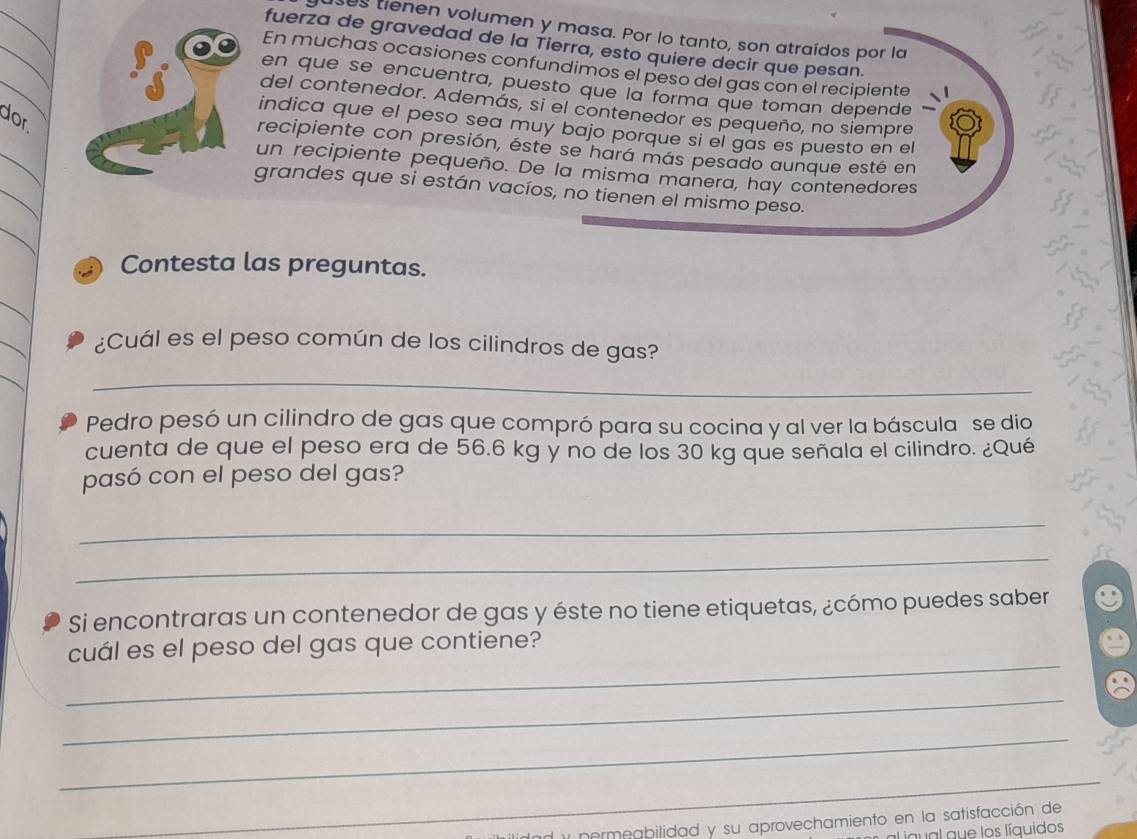 ses tienen volumen y masa. Por lo tanto, son atraídos por la 
_ 
fuerza de gravedad de la Tierra, esto quiere decir que pesan. 
_ 
En muchas ocasiones confundimos el peso del gas con el recipiente 
en que se encuentra, puesto que la forma que toman depende 
del contenedor. Además, si el contenedor es pequeño, no siempre 
dor 
_ 
indica que el peso sea muy bajo porque si el gas es puesto en el 
recipiente con presión, éste se hará más pesado aunque esté en 
_ 
un recipiente pequeño. De la misma manera, hay contenedores 
grandes que si están vacíos, no tienen el mismo peso. 
_ 
Contesta las preguntas. 
_ 
_ 
¿Cuál es el peso común de los cilindros de gas? 
_ 
_ 
Pedro pesó un cilindro de gas que compró para su cocina y al ver la báscula se dio 
cuenta de que el peso era de 56.6 kg y no de los 30 kg que señala el cilindro. ¿Qué 
pasó con el peso del gas? 
_ 
_ 
Si encontraras un contenedor de gas y éste no tiene etiquetas, ¿cómo puedes saber 
_ 
cuál es el peso del gas que contiene? 
_ 
_ 
_ 
l y permeabilidad y su aprovechamiento en la satisfacción de 
igual que los líquidos