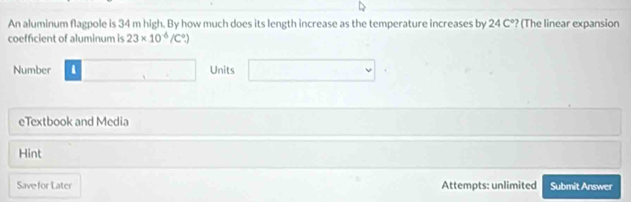 An aluminum flagpole is 34 m high. By how much does its length increase as the temperature increases by 24C° ? (The linear expansion 
coefficient of aluminum is 23* 10^(-6)/C^0.)
Number i □ Units □ 
eTextbook and Media 
Hint 
Save for Later Attempts: unlimited Submit Answer