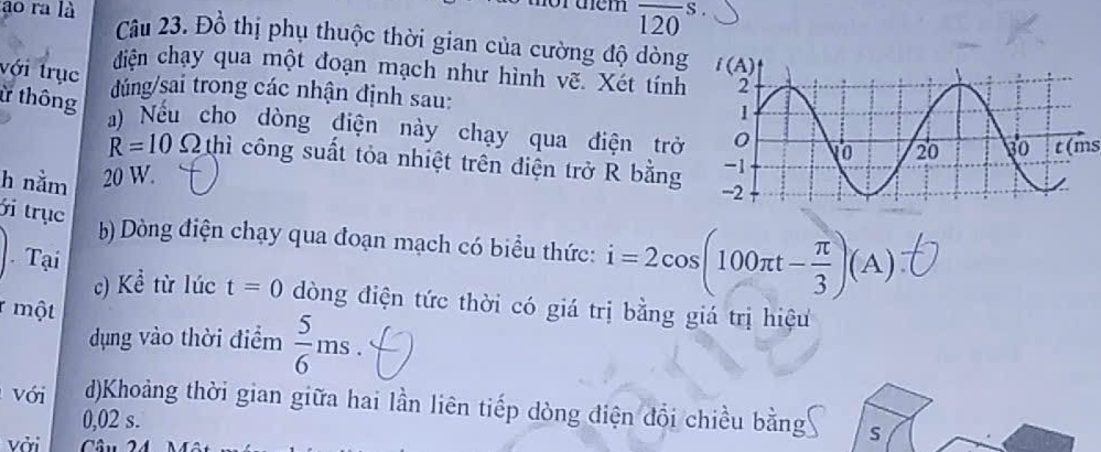 rüem overline 120s.
ao ra là Câu 23. Đồ thị phụ thuộc thời gian của cường độ dòng
với trục
diện chạy qua một đoạn mạch như hình vẽ. Xét tính
ừ thông
dúng/sai trong các nhận định sau: 
a) Nếu cho dòng điện này chạy qua điện trở
h nằm 20 W. t(ms
R=10Omega thì công suất tỏa nhiệt trên điện trở R bằng
i trục
b) Dòng điện chạy qua đoạn mạch có biểu thức: i=2cos (100π t- π /3 )(A)
Tại
c) Kể từ lúc t=0 dòng điện tức thời có giá trị bằng giá trị hiệu
r một  5/6 ms.
dụng vào thời điểm
Với d)Khoảng thời gian giữa hai lần liên tiếp dòng điện đổi chiều bằng S
0,02 s.
vởi