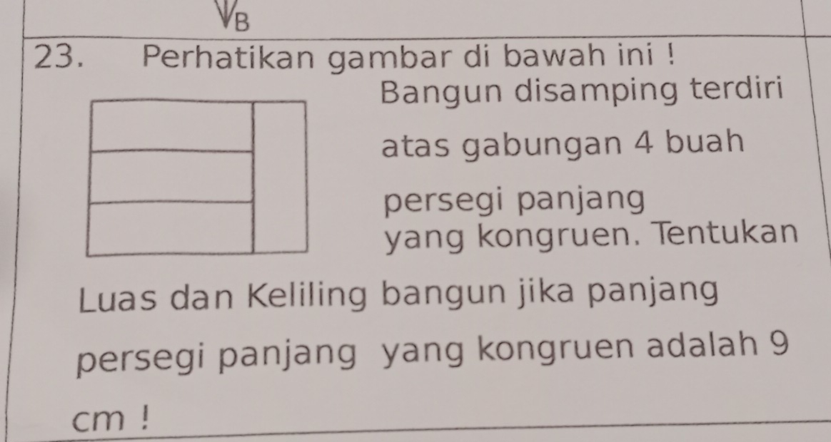 V_B
23. Perhatikan gambar di bawah ini ! 
Bangun disamping terdiri 
atas gabungan 4 buah 
persegi panjang 
yang kongruen. Tentukan 
Luas dan Keliling bangun jika panjang 
persegi panjang yang kongruen adalah 9
cm!