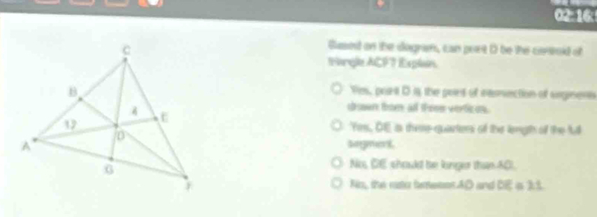 02:16: 
Gusend on the dagram, can purt D be the controid of 
tangle ACFT Explan. 
Vies, port D is the pors of ntemection of srgnens 
drown trom all theee vertices. 
Yes, OE a there quarters of the lengh of the full 
sagment 
No, DE should be linger than 40. 
Ris,, the rastor feneson AD and DE=21