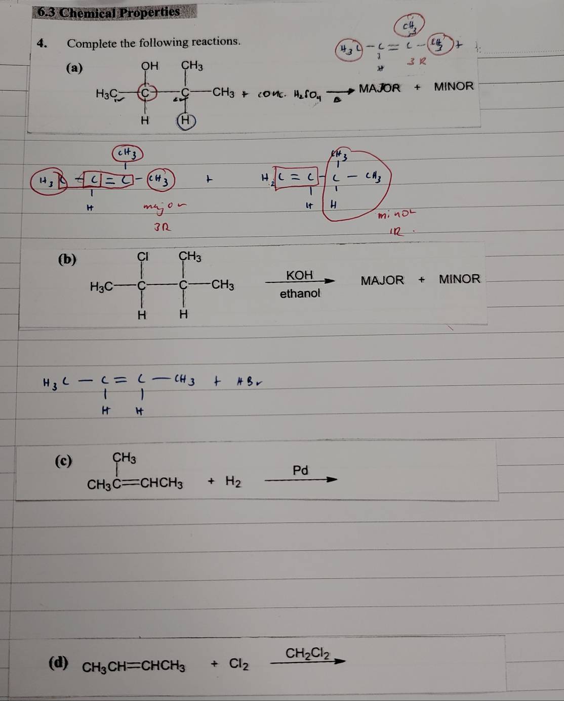 6.3 Chemical Properties
4. Complete the following reactions.
、
(a)
MAJOR + MINOR°
]-(cH_3)+ (□)^
(b)
 KOH/ethanc  MAJOR + MINOR
(c) beginarrayr CH_3 CH_3Cequiv +H_2xrightarrow Pd
(d) CH_3CH=CHCH_3+Cl_2xrightarrow CH_2Cl_2